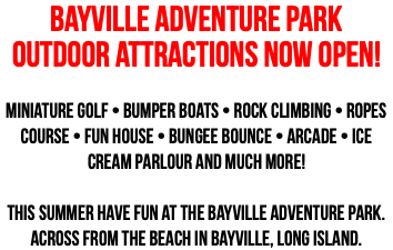BAYVILLE ADVENTURE PARK OUTDOOR ATTRACTIONS NOW OPEN! Miniature Golf • Bumper Boats • Rock Climbing • Ropes Course • Fun House • Bungee Bounce • Arcade • Ice Cream Parlour And Much More! This summer have fun at the Bayville Adventure Park. Across from the Beach in Bayville, Long Island.