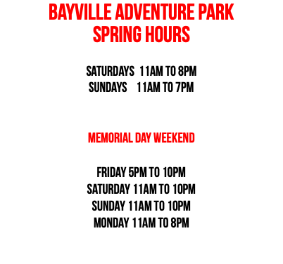 BAYVILLE ADVENTURE PARK SPRING HOURS Saturdays 11am to 8pm Sundays 11am to 7pm Memorial Day Weekend Friday 5pm to 10pm Saturday 11am to 10pm Sunday 11am to 10pm Monday 11am to 8pm 